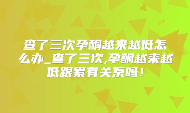 查了三次孕酮越来越低怎么办_查了三次,孕酮越来越低跟累有关系吗！