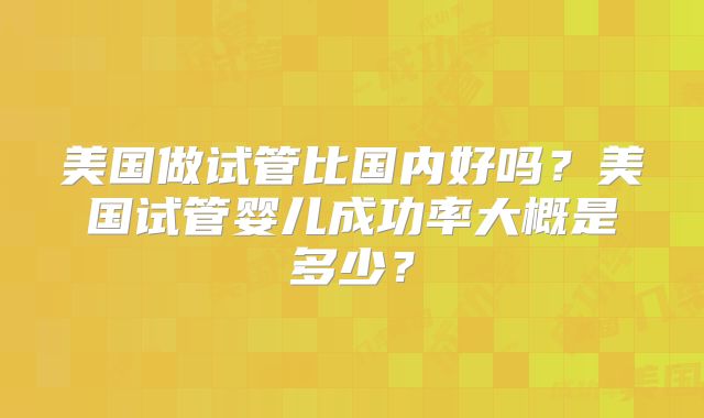 美国做试管比国内好吗?美国试管婴儿成功率大概是多少?
