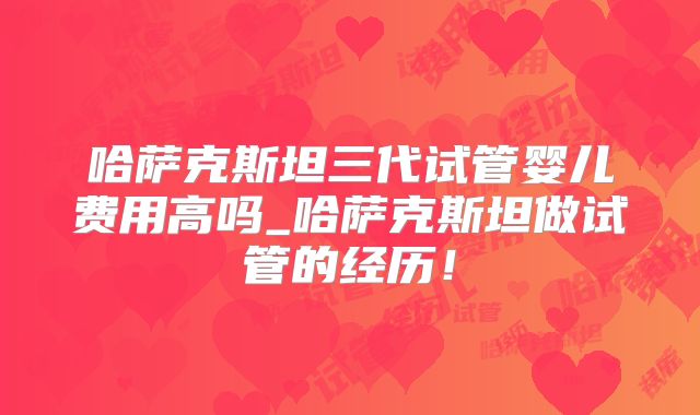 哈萨克斯坦三代试管婴儿费用高吗_哈萨克斯坦做试管的经历!