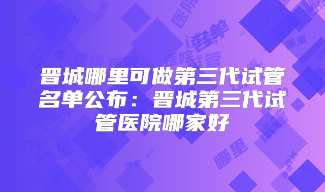 晋城哪里可做第三代试管名单公布:晋城第三代试管医院哪家好