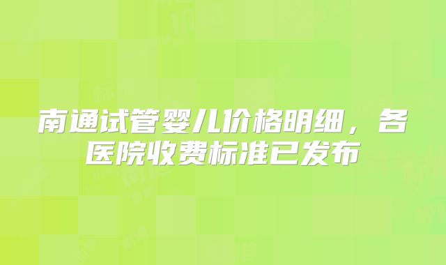 南通试管婴儿价格明细，各医院收费标准已发布