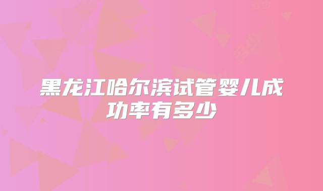 黑龙江哈尔滨试管婴儿成功率有多少