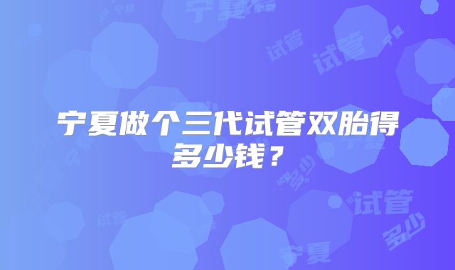宁夏做个三代试管双胎得多少钱?