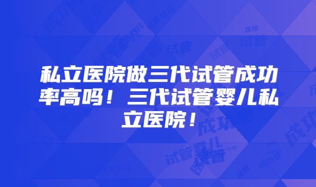 私立医院做三代试管成功率高吗！三代试管婴儿私立医院！