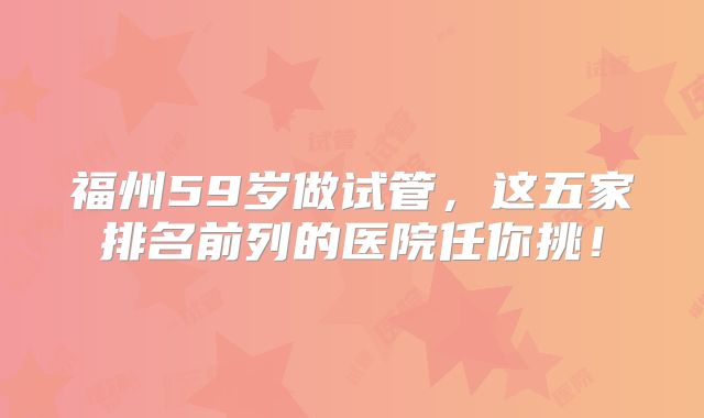 福州59岁做试管，这五家排名前列的医院任你挑！