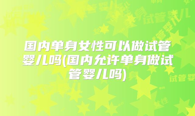 国内单身女性可以做试管婴儿吗(国内允许单身做试管婴儿吗)