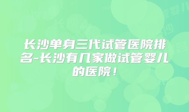 长沙单身三代试管医院排名-长沙有几家做试管婴儿的医院!