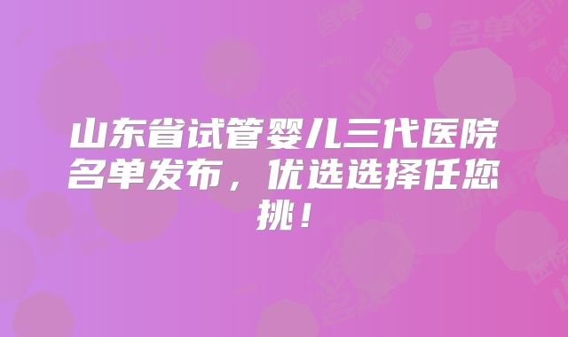山东省试管婴儿三代医院名单发布，优选选择任您挑！