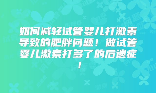 如何减轻试管婴儿打激素导致的肥胖问题!做试管婴儿激素打多了的后遗症!