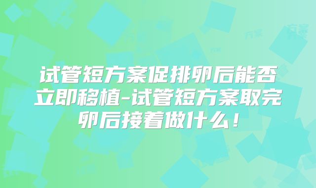 试管短方案促排卵后能否立即移植-试管短方案取完卵后接着做什么！