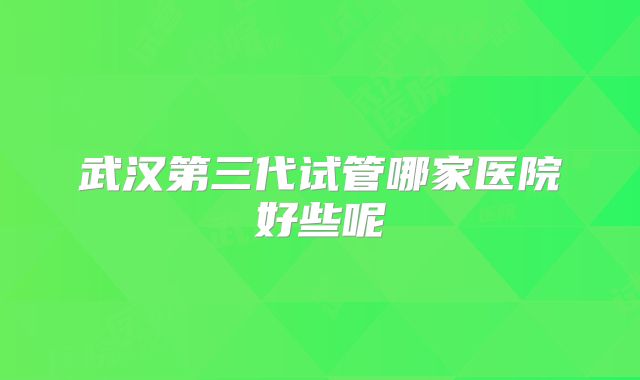 武汉第三代试管哪家医院好些呢