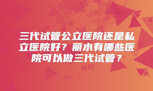 三代试管公立医院还是私立医院好?丽水有哪些医院可以做三代试管?