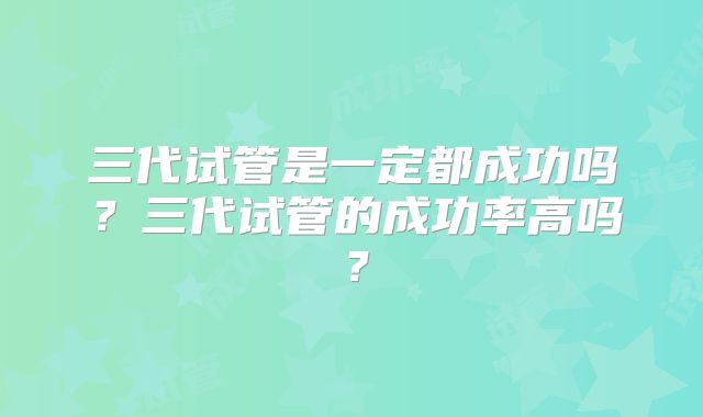 三代试管是一定都成功吗?三代试管的成功率高吗?