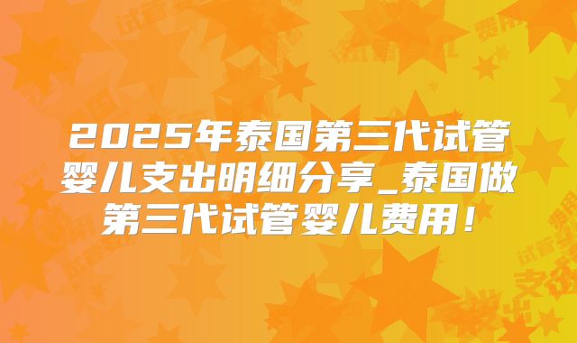 2025年泰国第三代试管婴儿支出明细分享_泰国做第三代试管婴儿费用!