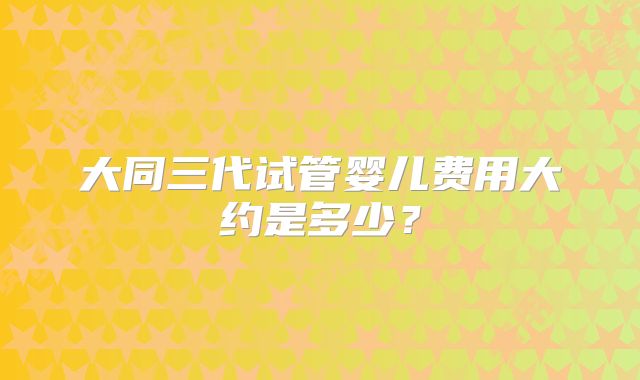 大同三代试管婴儿费用大约是多少？