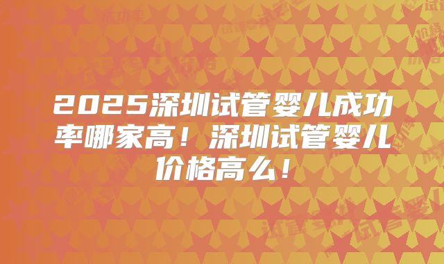 2025深圳试管婴儿成功率哪家高!深圳试管婴儿价格高么!