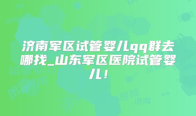 济南军区试管婴儿qq群去哪找_山东军区医院试管婴儿！