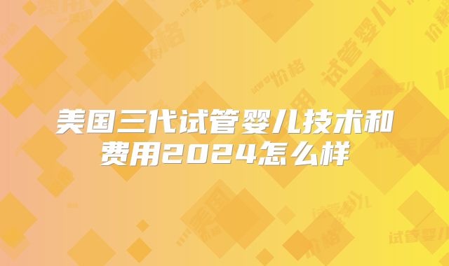 美国三代试管婴儿技术和费用2024怎么样