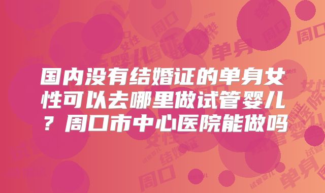 国内没有结婚证的单身女性可以去哪里做试管婴儿?周口市中心医院能做吗