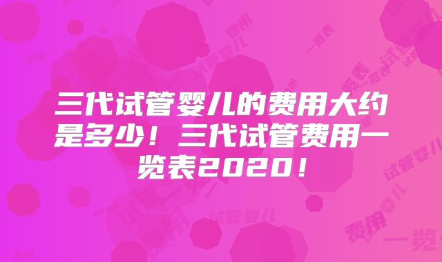 三代试管婴儿的费用大约是多少！三代试管费用一览表2020！