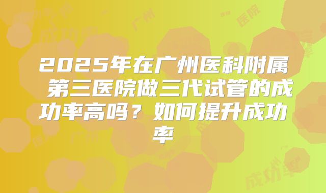 2025年在广州医科附属 第三医院做三代试管的成功率高吗？如何提升成功率
