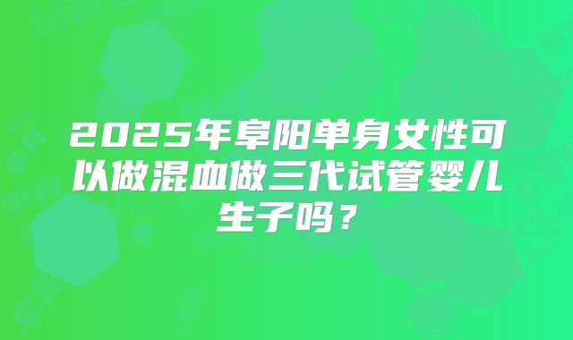 2025年阜阳单身女性可以做混血做三代试管婴儿生子吗？