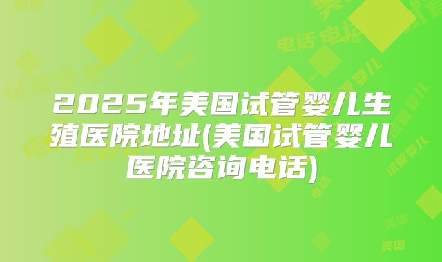 2025年美国试管婴儿生殖医院地址(美国试管婴儿医院咨询电话)