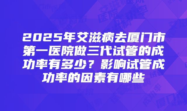 2025年艾滋病去厦门市第一医院做三代试管的成功率有多少?影响试管成功率的因素有哪些