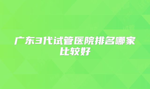 广东3代试管医院排名哪家比较好