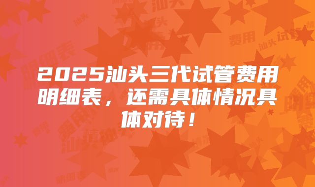 2025汕头三代试管费用明细表,还需具体情况具体对待!
