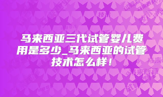 马来西亚三代试管婴儿费用是多少_马来西亚的试管技术怎么样!