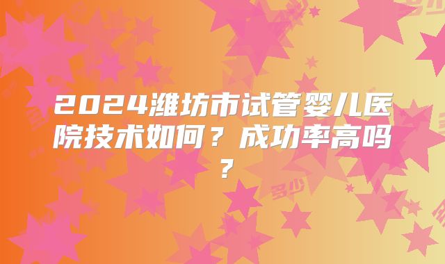 2024潍坊市试管婴儿医院技术如何?成功率高吗?
