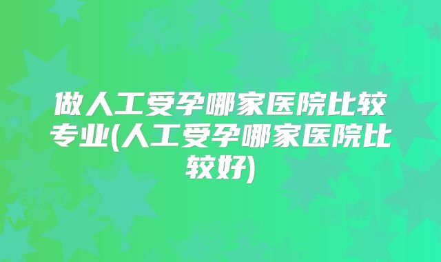 做人工受孕哪家医院比较专业(人工受孕哪家医院比较好)
