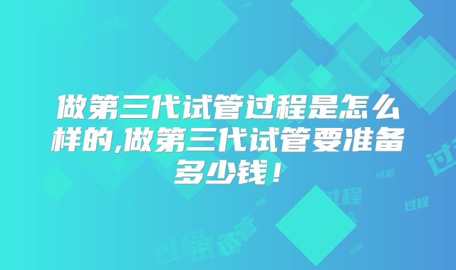 做第三代试管过程是怎么样的,做第三代试管要准备多少钱！