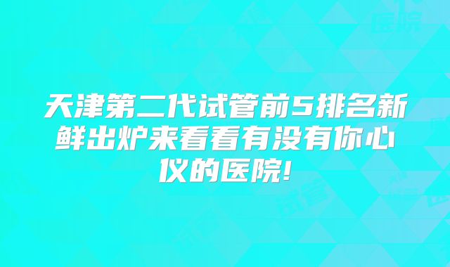 天津第二代试管前5排名新鲜出炉来看看有没有你心仪的医院!