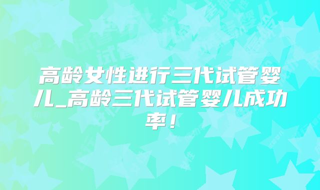 高龄女性进行三代试管婴儿_高龄三代试管婴儿成功率!