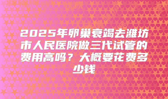 2025年卵巢衰竭去潍坊市人民医院做三代试管的费用高吗？大概要花费多少钱