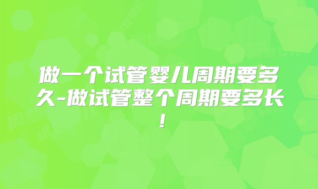 做一个试管婴儿周期要多久-做试管整个周期要多长！