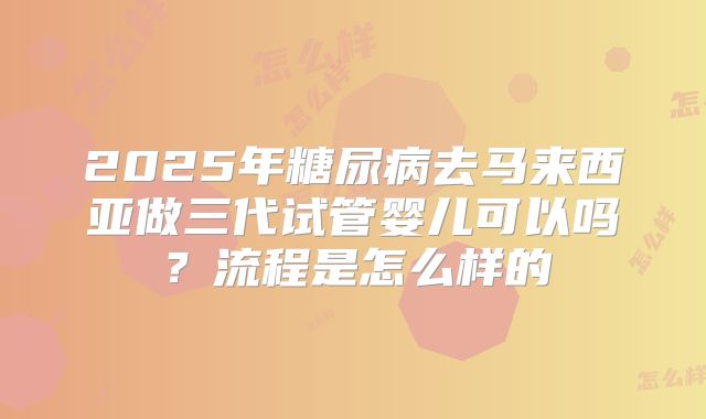 2025年糖尿病去马来西亚做三代试管婴儿可以吗？流程是怎么样的