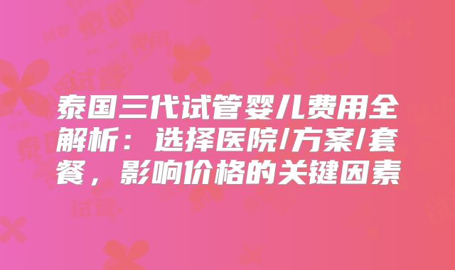 泰国三代试管婴儿费用全解析：选择医院/方案/套餐，影响价格的关键因素