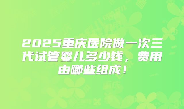 2025重庆医院做一次三代试管婴儿多少钱，费用由哪些组成！