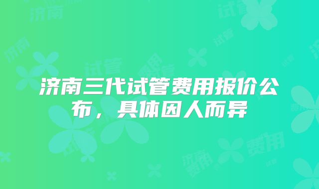 济南三代试管费用报价公布,具体因人而异