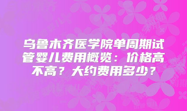 乌鲁木齐医学院单周期试管婴儿费用概览：价格高不高？大约费用多少？