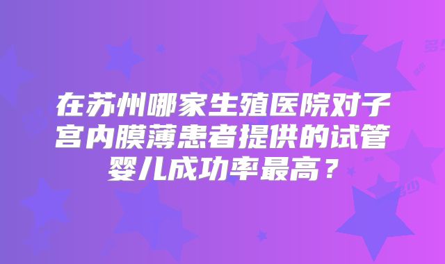在苏州哪家生殖医院对子宫内膜薄患者提供的试管婴儿成功率最高？