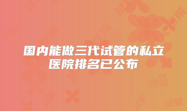 国内能做三代试管的私立医院排名已公布