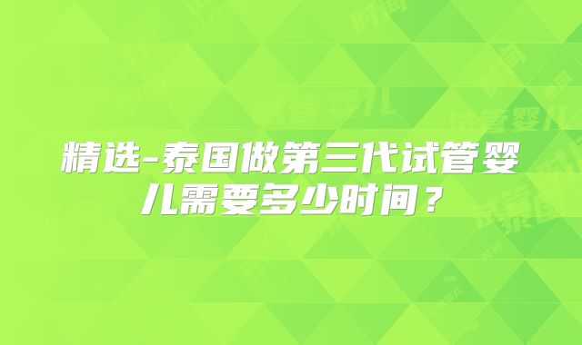 精选-泰国做第三代试管婴儿需要多少时间?