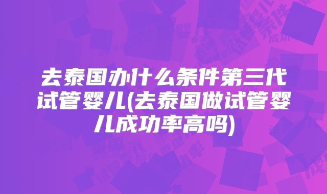 去泰国办什么条件第三代试管婴儿(去泰国做试管婴儿成功率高吗)
