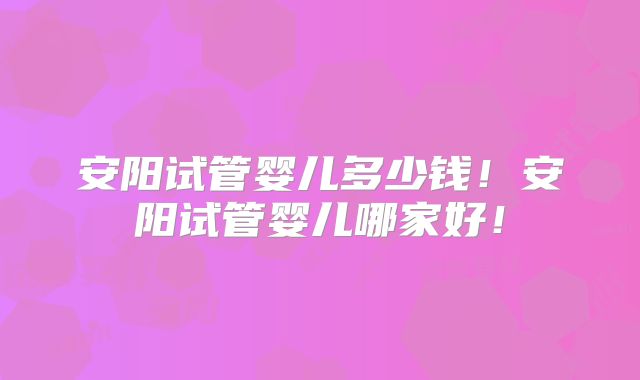 安阳试管婴儿多少钱！安阳试管婴儿哪家好！