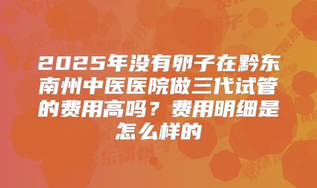 2025年没有卵子在黔东南州中医医院做三代试管的费用高吗？费用明细是怎么样的