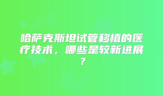 哈萨克斯坦试管移植的医疗技术，哪些是较新进展？
